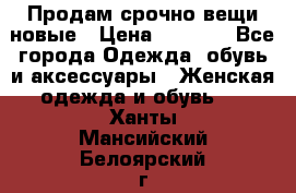 Продам срочно вещи новые › Цена ­ 1 000 - Все города Одежда, обувь и аксессуары » Женская одежда и обувь   . Ханты-Мансийский,Белоярский г.